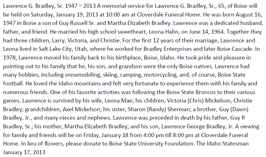 Machine generated alternative text: Lawrence G. Bradley, Sr. 1947 2013 A memorial service for Lawrence G. Bradley, Sr., 65, of Boise will  be held on Saturday, January 19, 2013 at 10:00 am at Cloverdale Funeral Home. He was born August 16,  1947 in Boise a son of Guy Russell Sr. and Martha Elizabeth Bradley. Lawrence was a dedicated husband,  father, and friend. He married his high school sweetheart, Leona Hahn, on June 14, 1964. Together they  had three children, Larry, Victoria, and Christie. For the first 12 years of their marriage, Lawrence and  Leona lived in Salt Lake City, Utah, where he worked for Bradley Enterprises and later Boise Cascade. In  1978, Lawrence moved his family back to his birthplace, Boise, Idaho. He took pride and pleasure in  pointing out to his family that he, his son, and grandson were the only Boise natives. Lawrence had  many hobbies, including snowmobiling, skiing, camping, motorcycling, and, of course, Boise State  football. He loved the Idaho mountains and felt very fortunate to experience them with his family and  numerous friends. One of his favorite activities was following the Boise State Broncos to their various  games. Lawrence is survived by his wife, Leona Mae; his children, Victoria (Chris) Mickelson, Christie  Bradley; grandchildren, Axel Mickelson; his sister, Sharon (Randy) Sherman; a brother, Guy (Dawn)  Bradley, Jr., and many nieces and nephews. Lawrence was preceded in death by his father, Guy R  Bradley, Sr.; his mother, Martha Elizabeth Bradley; and his son, Lawrence George Bradley, Jr. A viewing  for family and friends will be on Friday, January 18 from 4:00 pm till 8:00 pm at Cloverdale Funeral  Home. In lieu of flowers, please donate to Boise State University Foundation. The Idaho Statesman  January 17, 2013 