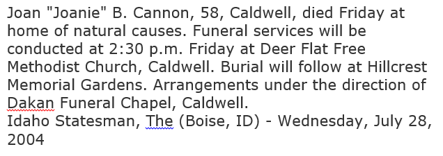 Machine generated alternative text: Joan 'Joanie' B. Cannon, 58, Caldwell, died Friday at  home of natural causes. Funeral services will be  conducted at 2:30 p.m. Friday at Deer Flat Free  Methodist Church, Caldwell. Burial will follow at Hillcrest  Memorial Gardens. Arrangements under the direction of  Dakan Funeral Chapel, Caldwell.  Idaho Statesman, The (Boise, ID) - Wednesday, July 28,  2004 