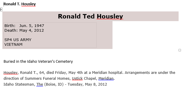 Machine generated alternative text: Bonald T.  Ronald Ted HousJe_y  Birth: Jun. 5, 1947  Death: May 4, 2012  SP4 US ARMY  VIETNAM  Bur-ed in the Idaho Veteran's Cemetery  Housley, Ronald T., 64, died Friday, May 4th at a Meridian hospital. Arrangements are under the  direction of Summers Funeral Homes, Chapel,  Idaho Statesman, (Boise, ID) - Tuesday, May 8, 2012 