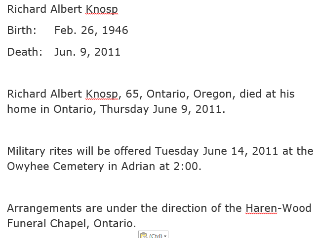 Machine generated alternative text: Richard Albert Knosp  Birth :  Death:  Feb. 26, 1946  Jun. 9, 2011  Richard Albert Kn_gsp, 65, Ontario, Oregon, died at his  home in Ontario, Thursday June 9, 2011.  Military rites will be offered Tuesday June 14, 2011 at the  Owyhee Cemetery in Adrian at 2:00.  Arrangements are under the direction of the Haren-Wood  Funeral Chapel, Ontario. 