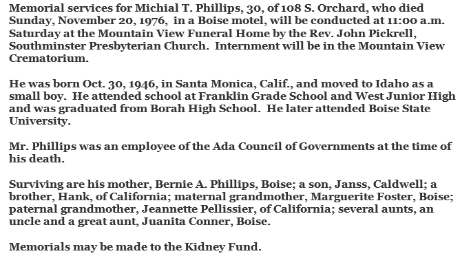 Machine generated alternative text: Memorial services for Michial T. Phillips, 30, of 108 S. Orchard, who died  Sunday, November 20, 1976, in a Boise motel, will be conducted at 11:00 a.m.  Saturday at the Mountain View Funeral Home by the Rev. John Pickrell  Southminster Presbyterian Church. Internment will be in the Mountain View  Crematorium.  He was born Oct. 30, 1946, in Santa Monica, Calif. and moved to Idaho as a  small boy. He attended school at Franklin Grade School and West Junior High  and was graduated from Borah High School. He later attended Boise State  University.  Mr. Phillips was an employee of the Ada Council of Governments at the time of  his death.  Surviving are his mother, Bernie A. Phillips, Boise; a son, Janss, Caldwell; a  brother, Hank, of California; maternal grandmother, Marguerite Foster, Boise;  paternal grandmother, Jeannette Pellissier, of California; several aunts, an  uncle and a great aunt, Juanita Conner, Boise.  Memorials may be made to the Kidney Fund. 